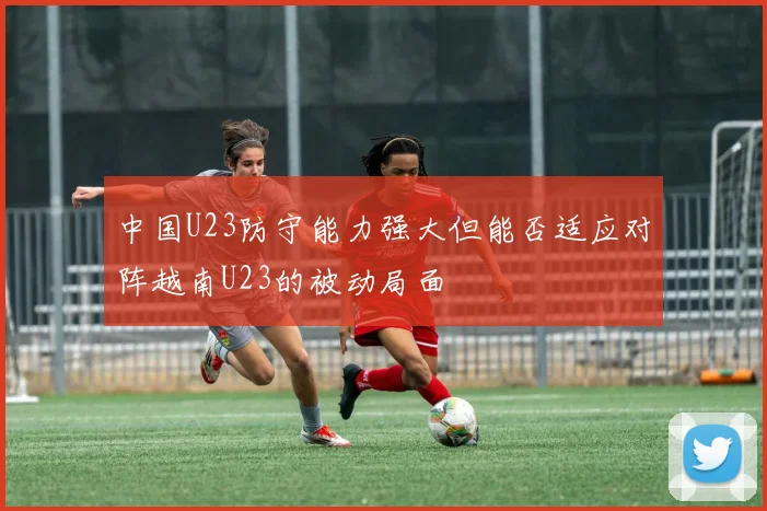 中国U23防守能力强大但能否适应对阵越南U23的被动局面