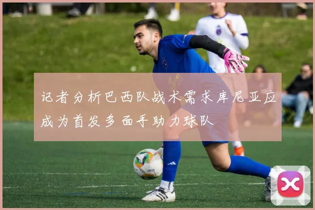 记者分析巴西队战术需求库尼亚应成为首发多面手助力球队