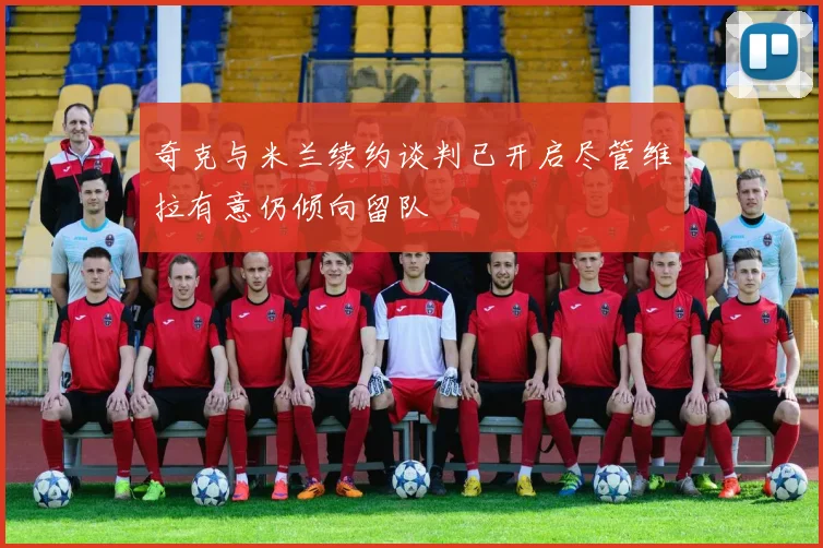 奇克与米兰续约谈判已开启尽管维拉有意仍倾向留队