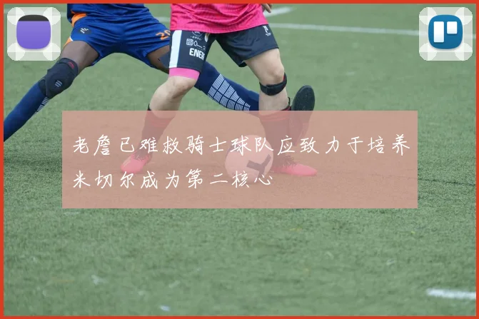 老詹已难救骑士球队应致力于培养米切尔成为第二核心