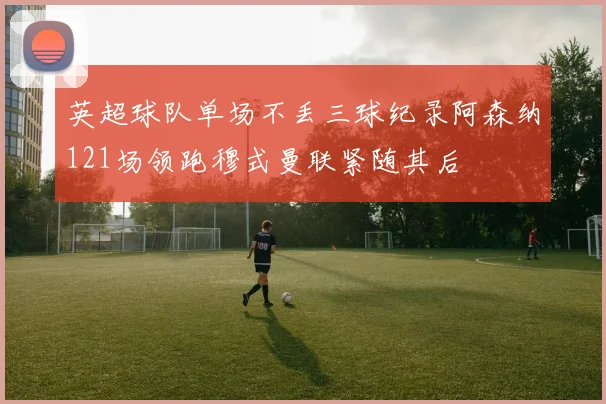 英超球队单场不丢三球纪录阿森纳121场领跑穆式曼联紧随其后