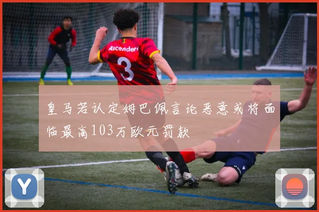 皇马若认定姆巴佩言论恶意或将面临最高103万欧元罚款
