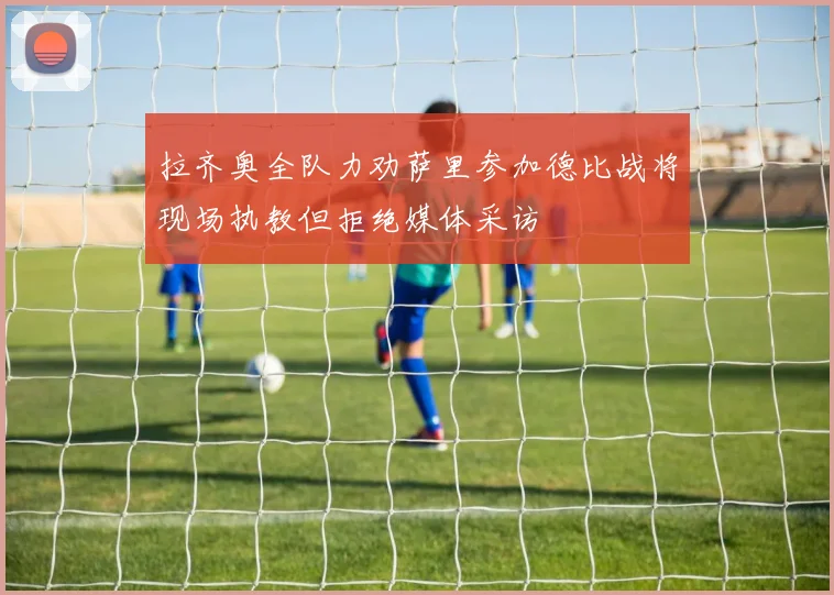 拉齐奥全队力劝萨里参加德比战将现场执教但拒绝媒体采访