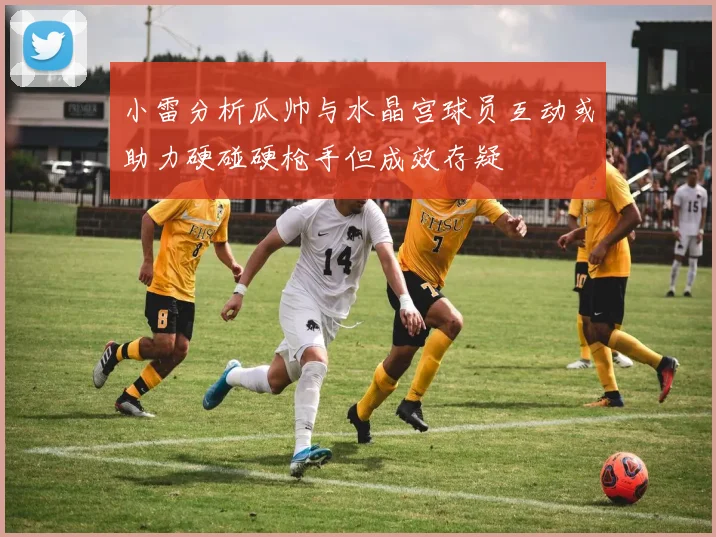 小雷分析瓜帅与水晶宫球员互动或助力硬碰硬枪手但成效存疑