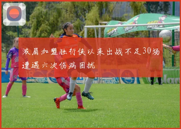 浓眉加盟独行侠以来出战不足30场遭遇六次伤病困扰