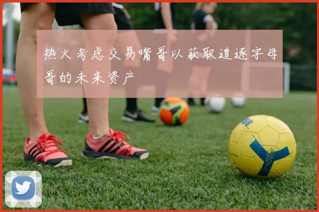 热火考虑交易嘴哥以获取追逐字母哥的未来资产