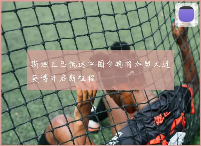 斯坦丘已抵达中国今晚将加盟大连英博开启新征程