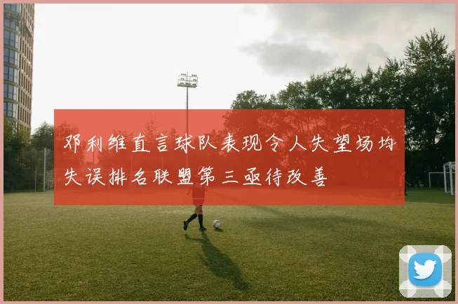 邓利维直言球队表现令人失望场均失误排名联盟第三亟待改善