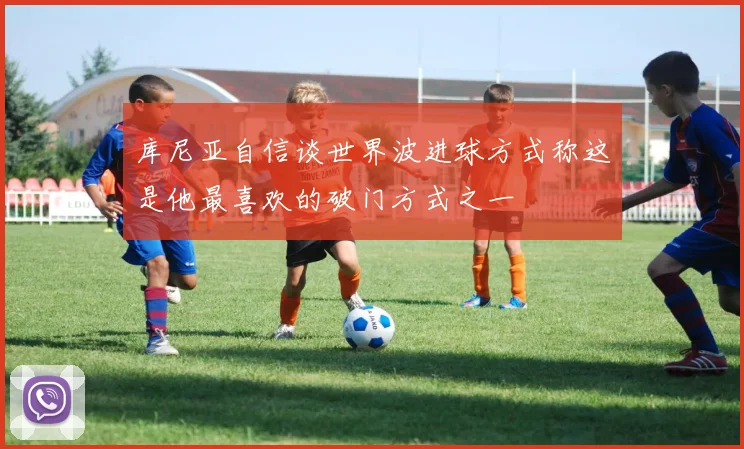 库尼亚自信谈世界波进球方式称这是他最喜欢的破门方式之一