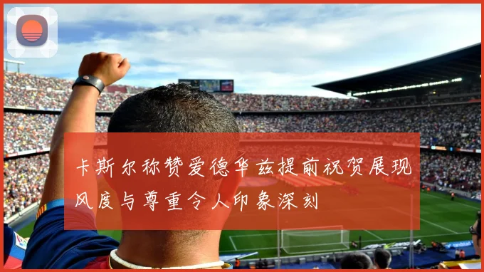 卡斯尔称赞爱德华兹提前祝贺展现风度与尊重令人印象深刻